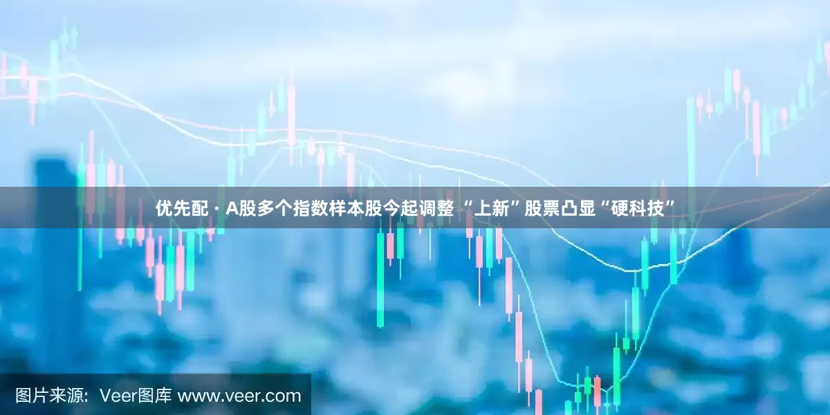 优先配 · A股多个指数样本股今起调整 “上新”股票凸显“硬科技”