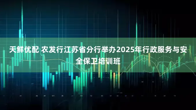 天鲜优配 农发行江苏省分行举办2025年行政服务与安全保卫培训班