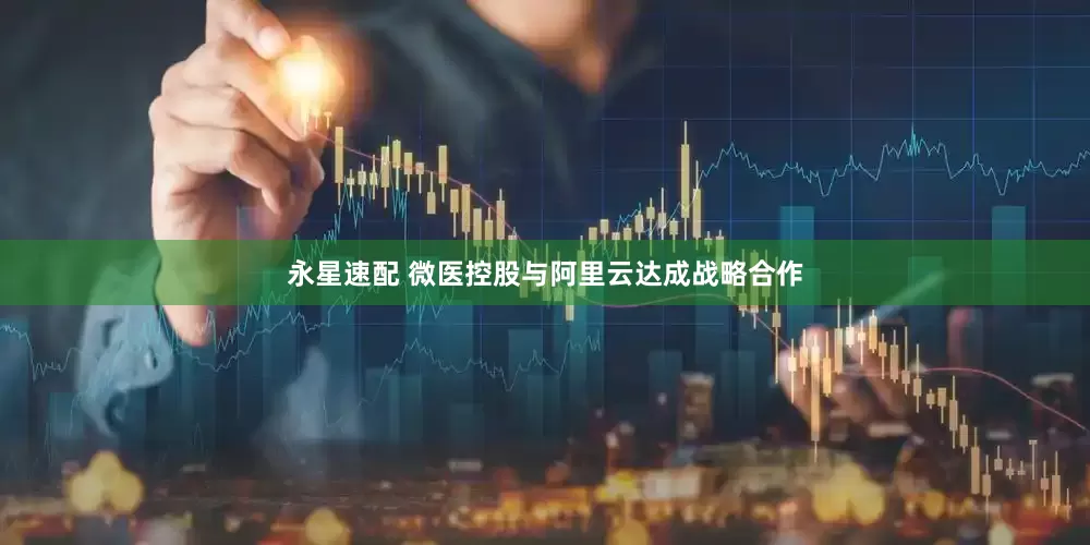 永星速配 微医控股与阿里云达成战略合作