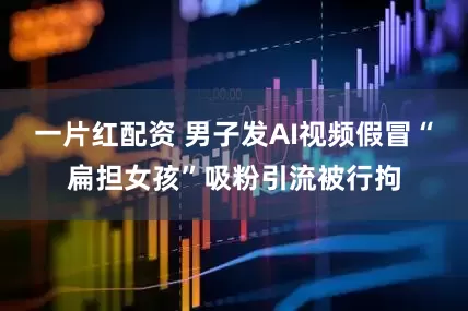 一片红配资 男子发AI视频假冒“扁担女孩”吸粉引流被行拘