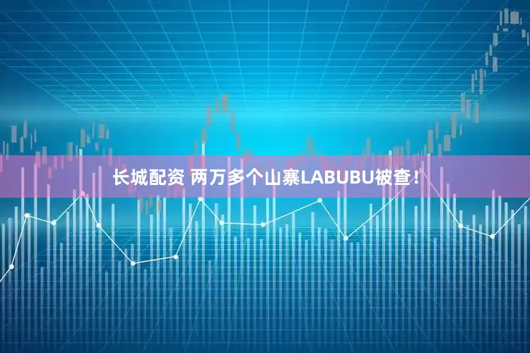 长城配资 两万多个山寨LABUBU被查！
