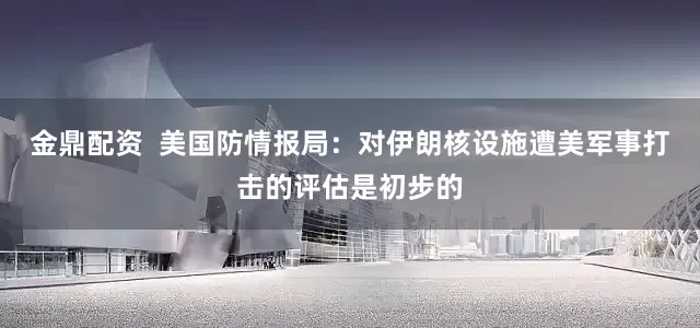金鼎配资  美国防情报局：对伊朗核设施遭美军事打击的评估是初步的