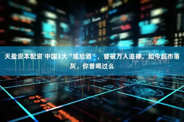 天盈资本配资 中国3大“尴尬酒”，曾被万人追捧，如今超市落灰，你曾喝过么