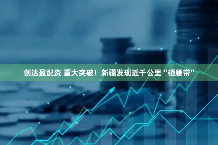 创达盈配资 重大突破！新疆发现近千公里“硒腰带”