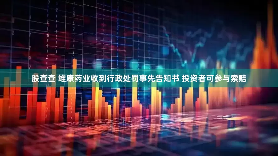 股查查 维康药业收到行政处罚事先告知书 投资者可参与索赔