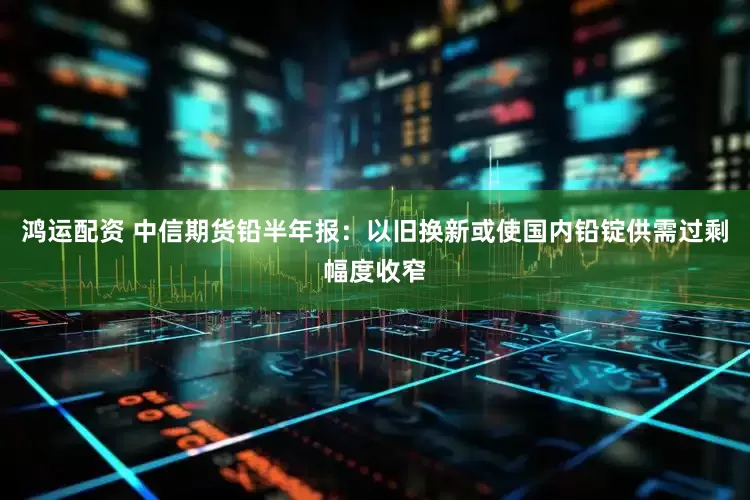 鸿运配资 中信期货铅半年报：以旧换新或使国内铅锭供需过剩幅度收窄