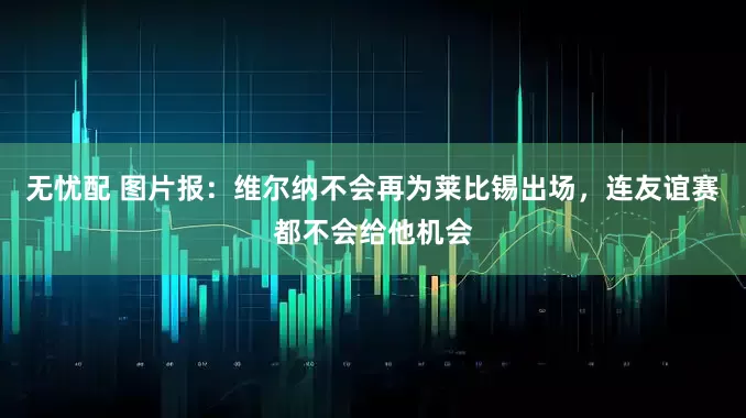 无忧配 图片报：维尔纳不会再为莱比锡出场，连友谊赛都不会给他机会