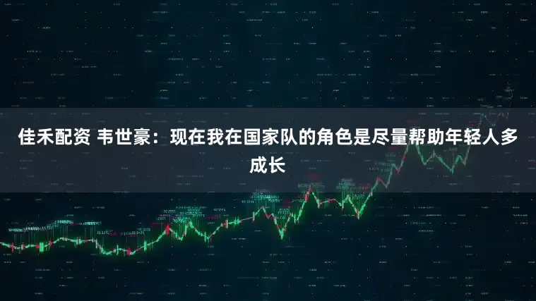 佳禾配资 韦世豪：现在我在国家队的角色是尽量帮助年轻人多成长