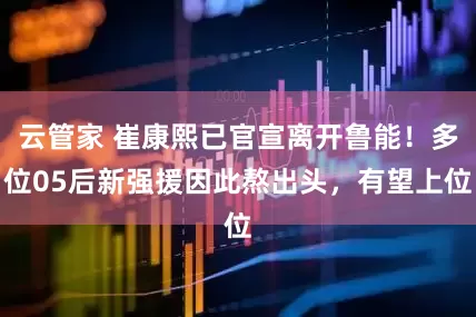云管家 崔康熙已官宣离开鲁能！多位05后新强援因此熬出头，有望上位