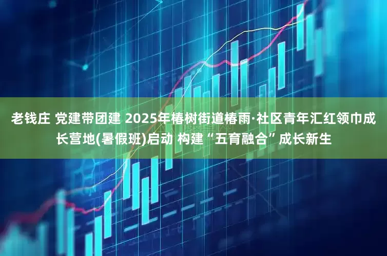 老钱庄 党建带团建 2025年椿树街道椿雨·社区青年汇红领巾成长营地(暑假班)启动 构建“五育融合”成长新生