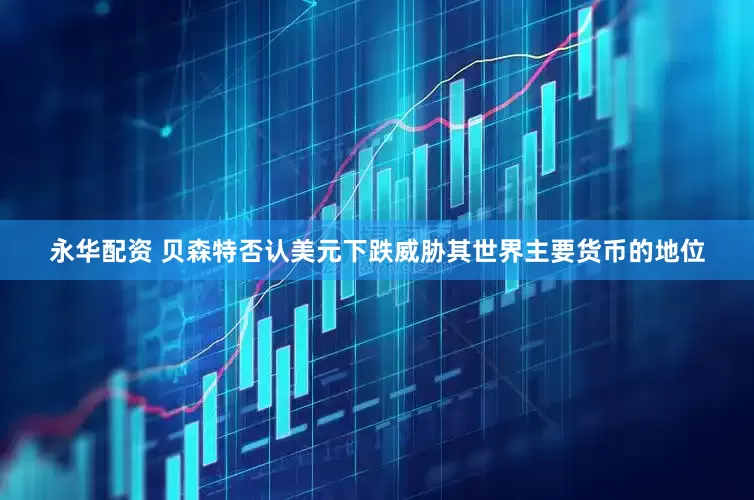 永华配资 贝森特否认美元下跌威胁其世界主要货币的地位
