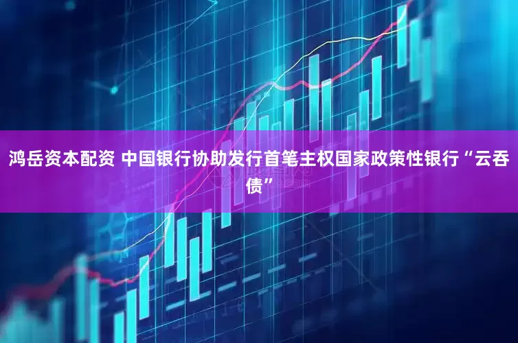 鸿岳资本配资 中国银行协助发行首笔主权国家政策性银行“云吞债”