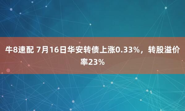 牛8速配 7月16日华安转债上涨0.33%，转股溢价率23%