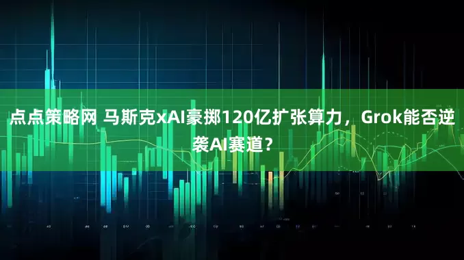 点点策略网 马斯克xAI豪掷120亿扩张算力，Grok能否逆袭AI赛道？