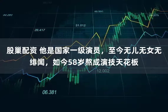 股巢配资 他是国家一级演员，至今无儿无女无绯闻，如今58岁熬成演技天花板