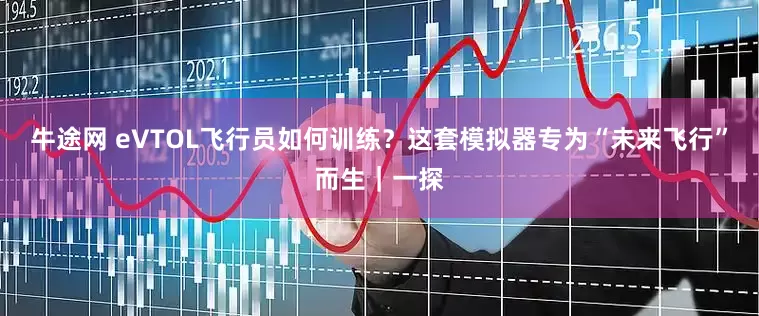 牛途网 eVTOL飞行员如何训练？这套模拟器专为“未来飞行”而生｜一探