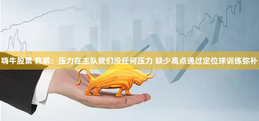 嗨牛股票 韩鹏：压力在主队我们没任何压力 缺少高点通过定位球训练弥补