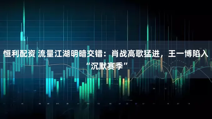 恒利配资 流量江湖明暗交错：肖战高歌猛进，王一博陷入“沉默赛季”