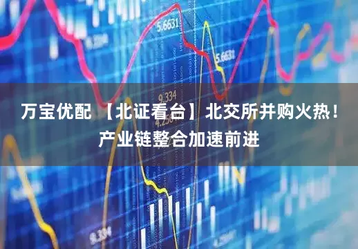 万宝优配 【北证看台】北交所并购火热！产业链整合加速前进