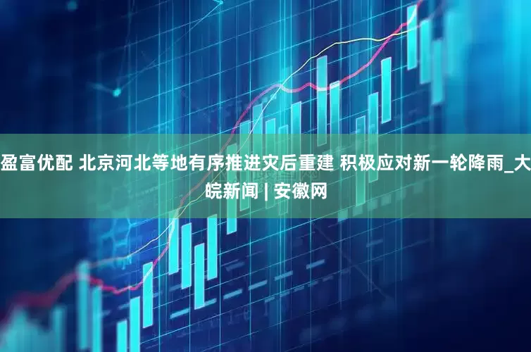 盈富优配 北京河北等地有序推进灾后重建 积极应对新一轮降雨_大皖新闻 | 安徽网