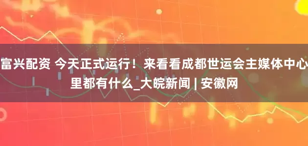 富兴配资 今天正式运行！来看看成都世运会主媒体中心里都有什么_大皖新闻 | 安徽网