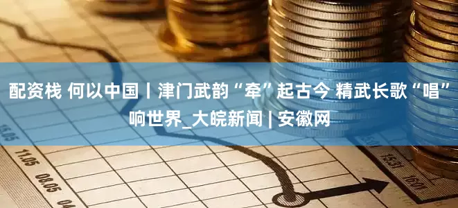 配资栈 何以中国丨津门武韵“牵”起古今 精武长歌“唱”响世界_大皖新闻 | 安徽网