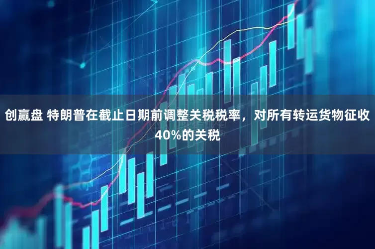 创赢盘 特朗普在截止日期前调整关税税率，对所有转运货物征收40%的关税