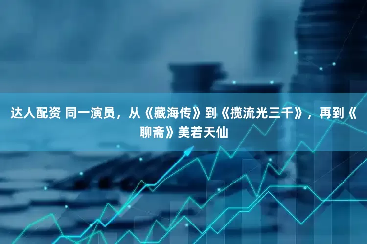 达人配资 同一演员，从《藏海传》到《揽流光三千》，再到《聊斋》美若天仙