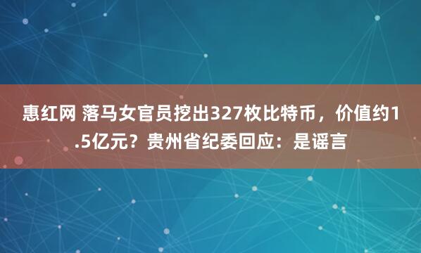 惠红网 落马女官员挖出327枚比特币，价值约1.5亿元？贵州省纪委回应：是谣言