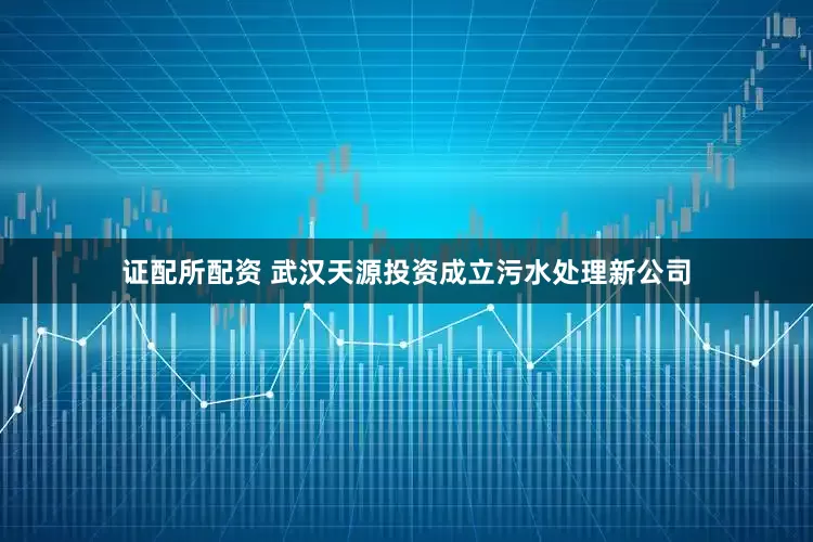 证配所配资 武汉天源投资成立污水处理新公司