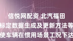 信悦网配资 北汽福田申请车辆标定数据生成及更新方法等专利，使车辆在惯用场景工况下达到较高的能耗优化程度