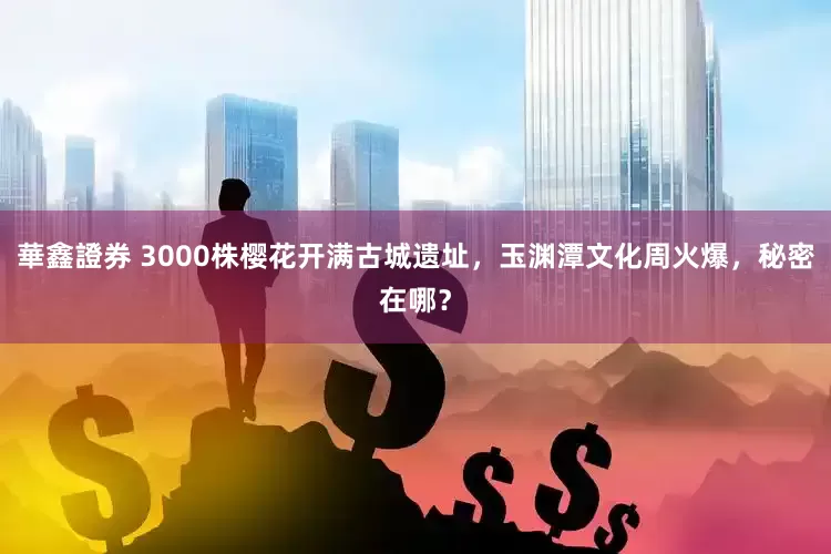 華鑫證券 3000株樱花开满古城遗址，玉渊潭文化周火爆，秘密在哪？