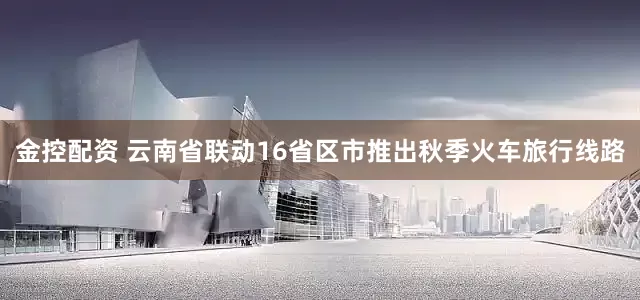 金控配资 云南省联动16省区市推出秋季火车旅行线路