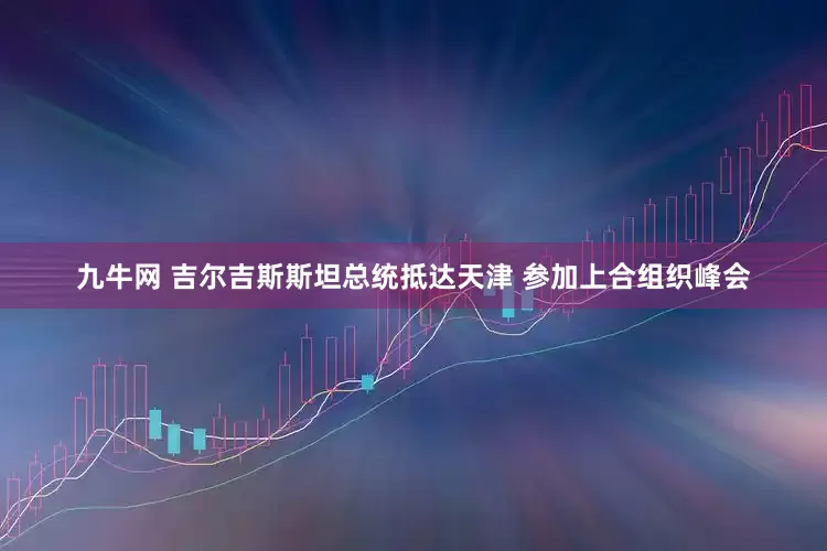 九牛网 吉尔吉斯斯坦总统抵达天津 参加上合组织峰会