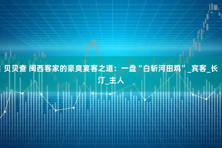 贝贝查 闽西客家的豪爽宴客之道：一盘“白斩河田鸡”_宾客_长汀_主人