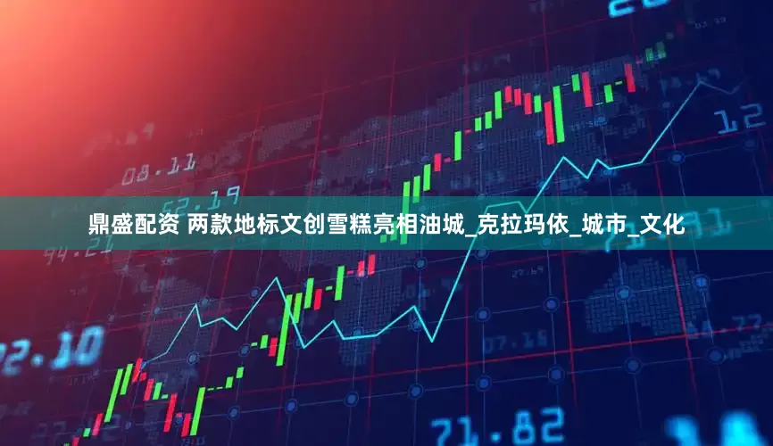 鼎盛配资 两款地标文创雪糕亮相油城_克拉玛依_城市_文化