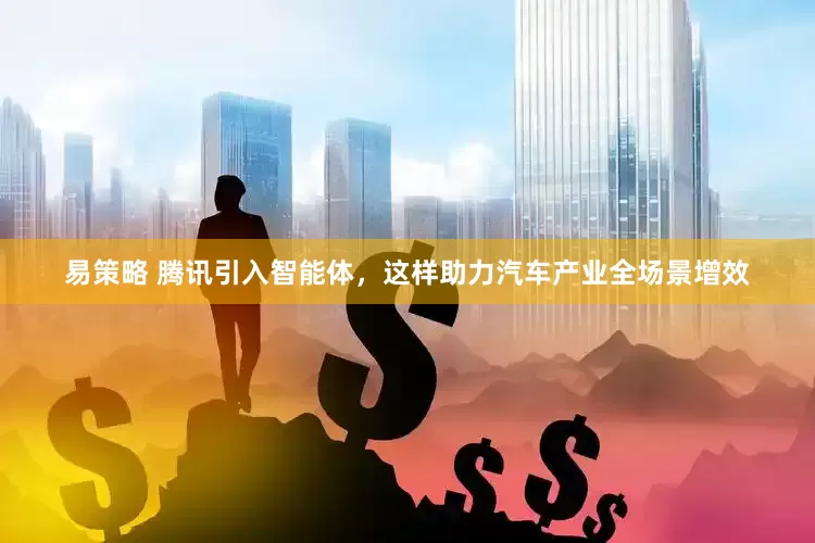 易策略 腾讯引入智能体，这样助力汽车产业全场景增效
