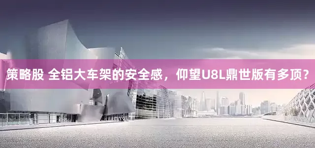 策略股 全铝大车架的安全感，仰望U8L鼎世版有多顶？