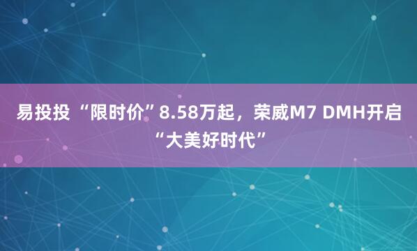 易投投 “限时价”8.58万起，荣威M7 DMH开启“大美好时代”