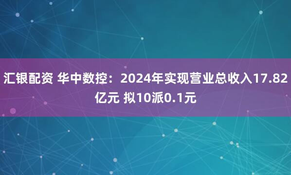 汇银配资 华中数控：2024年实现营业总收入17.82亿元 拟10派0.1元
