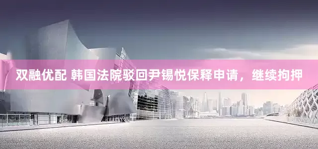 双融优配 韩国法院驳回尹锡悦保释申请，继续拘押