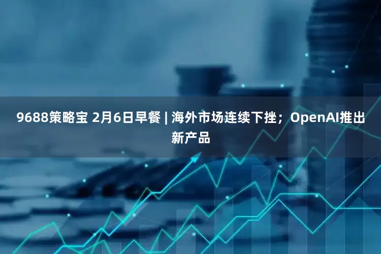 9688策略宝 2月6日早餐 | 海外市场连续下挫；OpenAI推出新产品