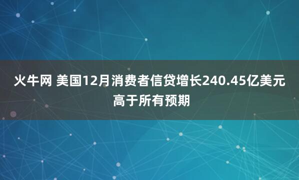火牛网 美国12月消费者信贷增长240.45亿美元 高于所有预期