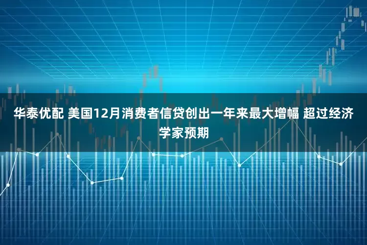 华泰优配 美国12月消费者信贷创出一年来最大增幅 超过经济学家预期