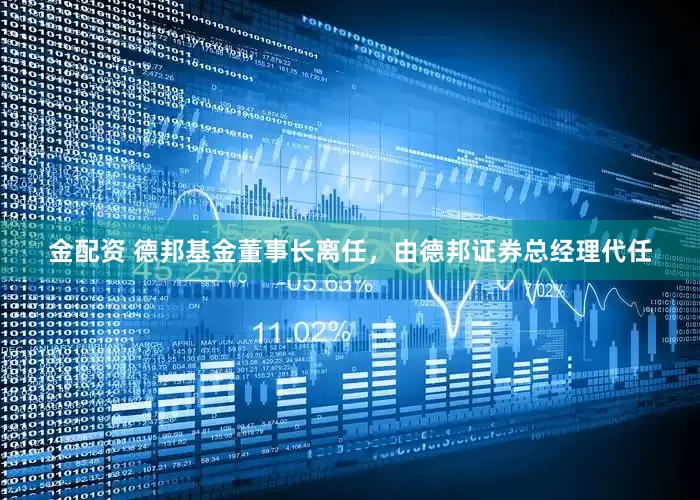金配资 德邦基金董事长离任，由德邦证券总经理代任