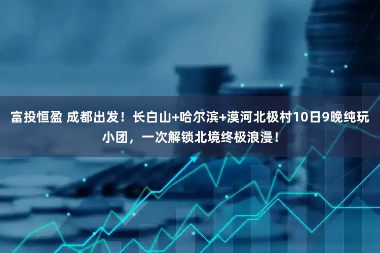 富投恒盈 成都出发！长白山+哈尔滨+漠河北极村10日9晚纯玩小团，一次解锁北境终极浪漫！