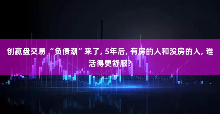 创赢盘交易 “负债潮”来了, 5年后, 有房的人和没房的人, 谁活得更舒服?