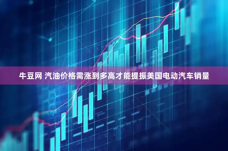 牛豆网 汽油价格需涨到多高才能提振美国电动汽车销量